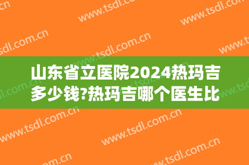 山东省立医院2024热玛吉多少钱?热玛吉哪个医生比较好(山东省立医院能做热玛吉吗) 山东省立医院2024热玛吉多少钱?热玛吉哪个医生比较好(山东省立医院能做热玛吉吗)