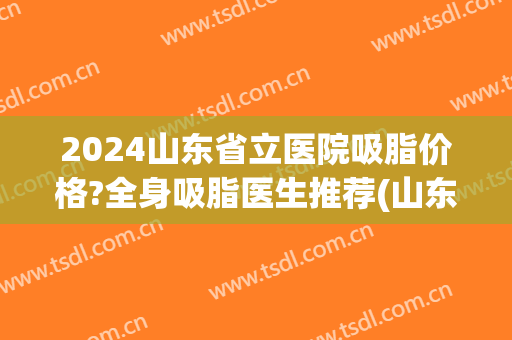 2024山东省立医院吸脂价格?全身吸脂医生推荐(山东省立医院脂肪填充价格)
