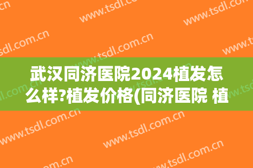 武汉同济医院2024植发怎么样?植发价格(同济医院 植发)