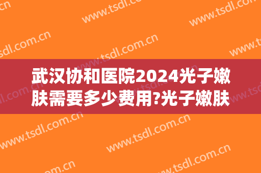 武汉协和医院2024光子嫩肤需要多少费用?光子嫩肤医生排名(武汉协和光子嫩肤多少钱)