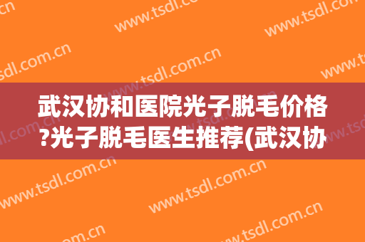 武汉协和医院光子脱毛价格?光子脱毛医生推荐(武汉协和医院脱毛大概多少钱)