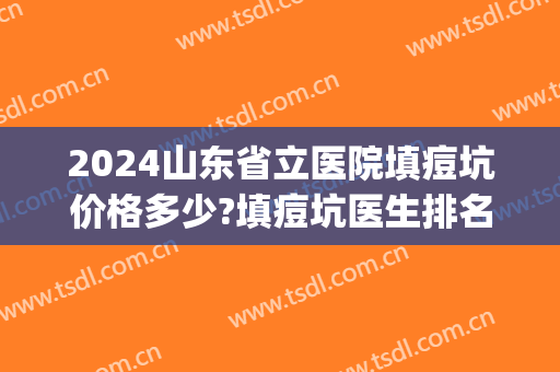 2024山东省立医院填痘坑价格多少?填痘坑医生排名(医院填痘坑多少钱) 2024山东省立医院填痘坑价格多少?填痘坑医生排名(医院填痘坑多少钱)
