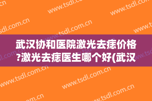 武汉协和医院激光去痣价格?激光去痣医生哪个好(武汉协和医院去痣效果怎么样)