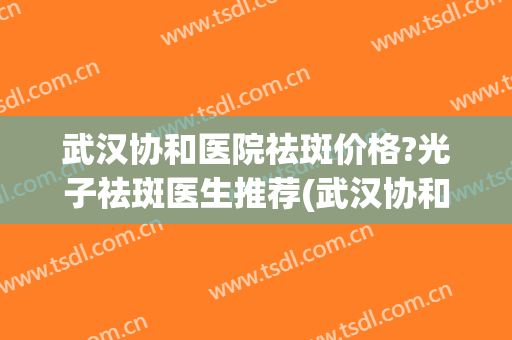 武汉协和医院祛斑价格?光子祛斑医生推荐(武汉协和医院激光祛斑价格是多少)