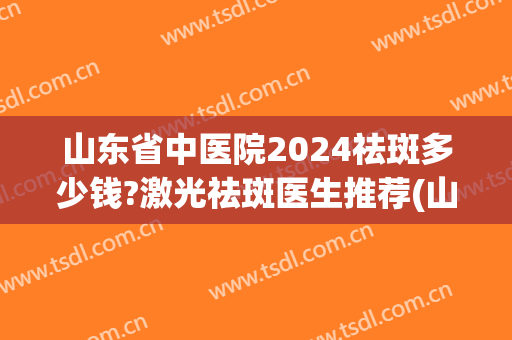 山东省中医院2024祛斑多少钱?激光祛斑医生推荐(山东最好的激光祛斑三甲医院)