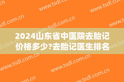 2024山东省中医院去胎记价格多少?去胎记医生排名(山东去胎记医院排行榜)