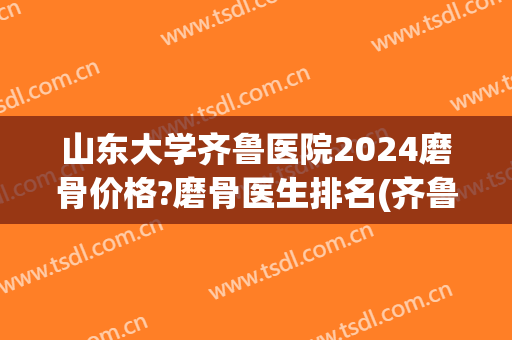 山东大学齐鲁医院2024磨骨价格?磨骨医生排名(齐鲁医院检查骨龄多少钱)