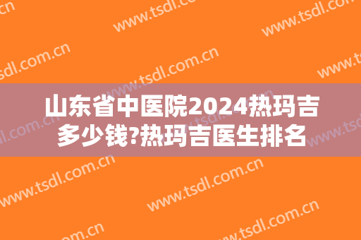 山东省中医院2024热玛吉多少钱?热玛吉医生排名 山东省中医院2024热玛吉多少钱?热玛吉医生排名