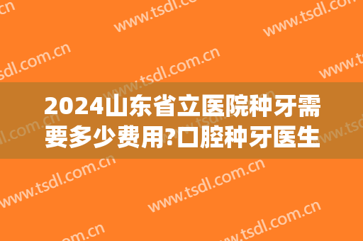 2024山东省立医院种牙需要多少费用?口腔种牙医生推荐(山东省立医院牙科价格)