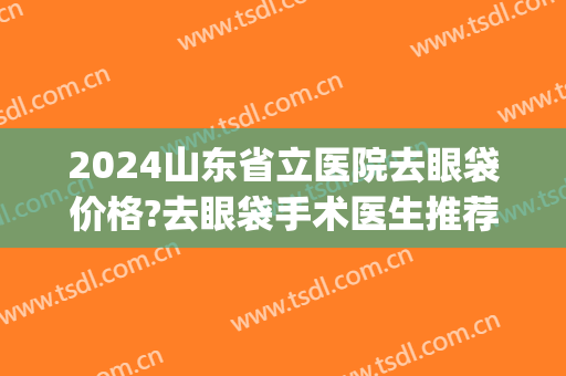 2024山东省立医院去眼袋价格?去眼袋手术医生推荐(山东省立医院眼袋手术多少钱)