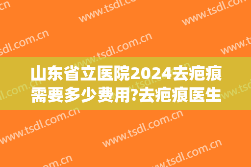 山东省立医院2024去疤痕需要多少费用?去疤痕医生排名(山东省祛疤最好的医院) 山东省立医院2024去疤痕需要多少费用?去疤痕医生排名(山东省祛疤最好的医院)