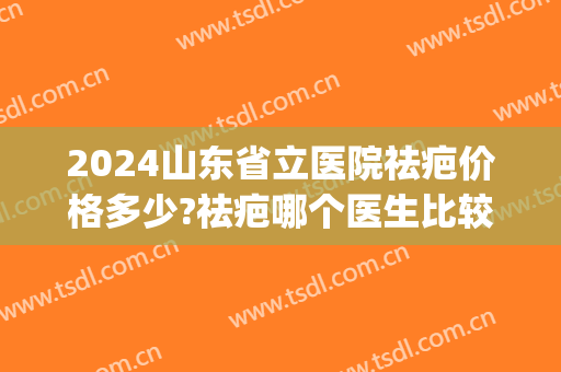 2024山东省立医院祛疤价格多少?祛疤哪个医生比较好(山东最好的祛疤医院) 2024山东省立医院祛疤价格多少?祛疤哪个医生比较好(山东最好的祛疤医院)