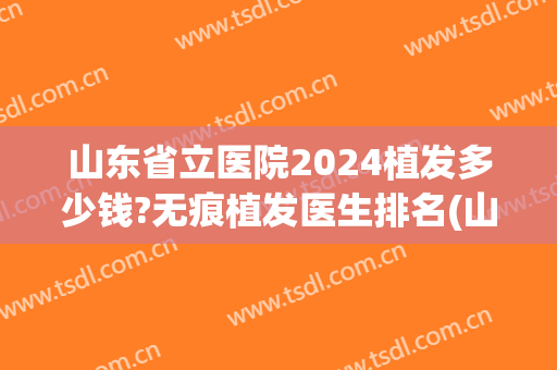 山东省立医院2024植发多少钱?无痕植发医生排名(山东省立医院植发怎么样)