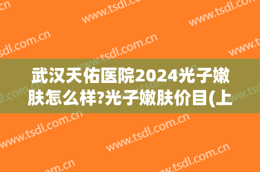 武汉天佑医院2024光子嫩肤怎么样?光子嫩肤价目(上海天佑医院光子嫩肤怎么样)