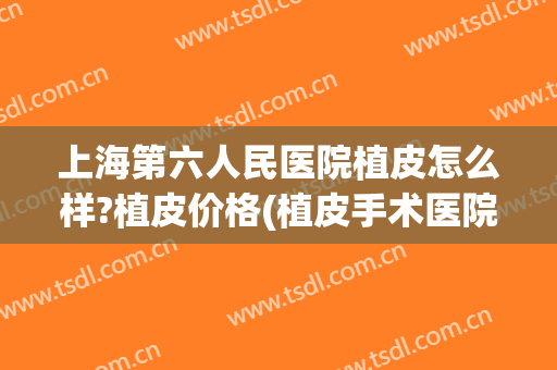 上海第六人民医院植皮怎么样?植皮价格(植皮手术医院)