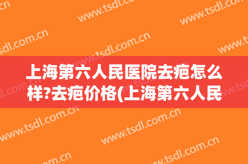 上海第六人民医院去疤怎么样?去疤价格(上海第六人民医院去疤怎么样?去疤价格多少)