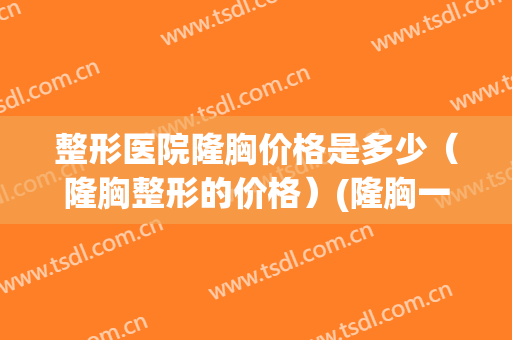 整形医院隆胸价格是多少（隆胸整形的价格）(隆胸一般价格多少)