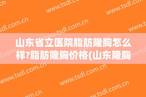 山东省立医院脂肪隆胸怎么样?脂肪隆胸价格(山东隆胸比较好的医院)