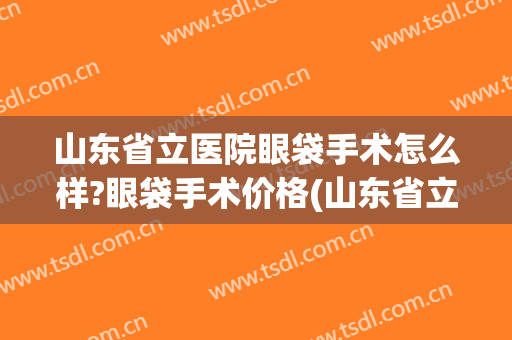山东省立医院眼袋手术怎么样?眼袋手术价格(山东省立医院眼科手术)