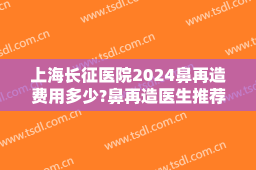 上海长征医院2024鼻再造费用多少?鼻再造医生推荐 上海长征医院2024鼻再造费用多少?鼻再造医生推荐