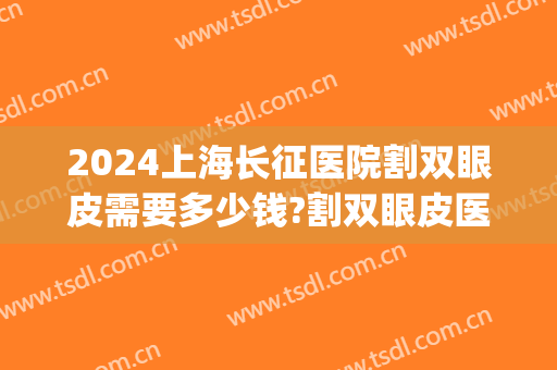 2024上海长征医院割双眼皮需要多少钱?割双眼皮医生推荐(上海割双眼皮大概多少钱) 2024上海长征医院割双眼皮需要多少钱?割双眼皮医生推荐(上海割双眼皮大概多少钱)