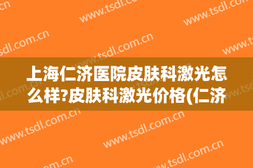 上海仁济医院皮肤科激光怎么样?皮肤科激光价格(仁济医院眼睛激光收费) 上海仁济医院皮肤科激光怎么样?皮肤科激光价格(仁济医院眼睛激光收费)