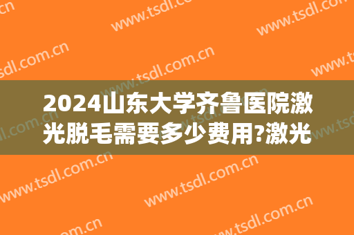 2024山东大学齐鲁医院激光脱毛需要多少费用?激光脱毛医生排名(山东省立医院激光脱毛多少钱)