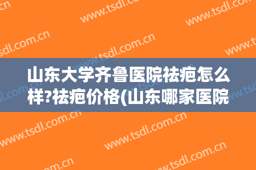 山东大学齐鲁医院祛疤怎么样?祛疤价格(山东哪家医院祛疤好) 山东大学齐鲁医院祛疤怎么样?祛疤价格(山东哪家医院祛疤好)