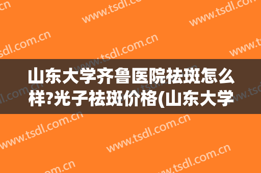 山东大学齐鲁医院祛斑怎么样?光子祛斑价格(山东大学齐鲁医院激光祛斑)