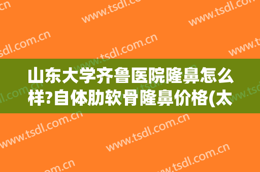 山东大学齐鲁医院隆鼻怎么样?自体肋软骨隆鼻价格(太原软骨隆鼻整形)