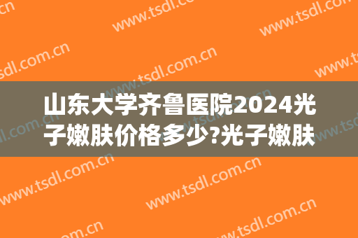山东大学齐鲁医院2024光子嫩肤价格多少?光子嫩肤医生推荐(济南做光子嫩肤医院哪家最好)