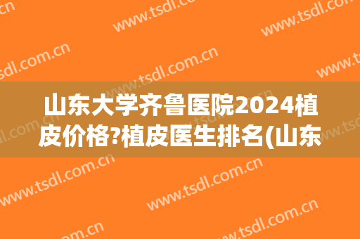 山东大学齐鲁医院2024植皮价格?植皮医生排名(山东大学齐鲁医院可以植发吗)