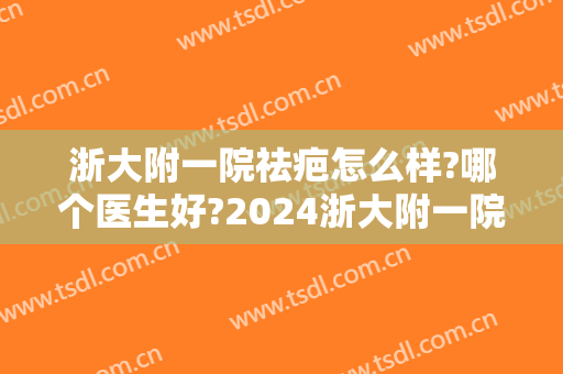 浙大附一院祛疤怎么样?哪个医生好?2024浙大附一院祛疤价目 浙大附一院祛疤怎么样?哪个医生好?2024浙大附一院祛疤价目
