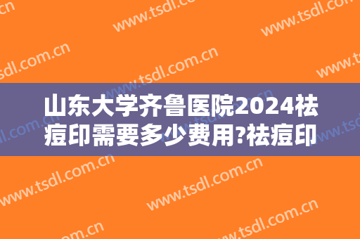 山东大学齐鲁医院2024祛痘印需要多少费用?祛痘印医生推荐