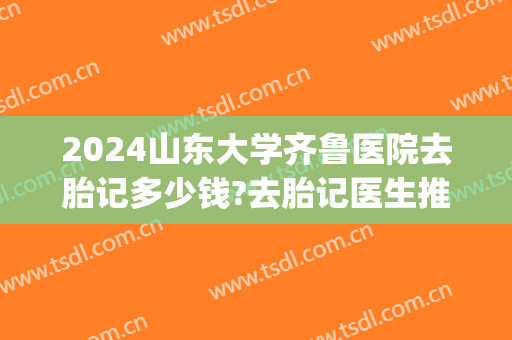 2024山东大学齐鲁医院去胎记多少钱?去胎记医生推荐(山东省立医院去胎记多少钱)