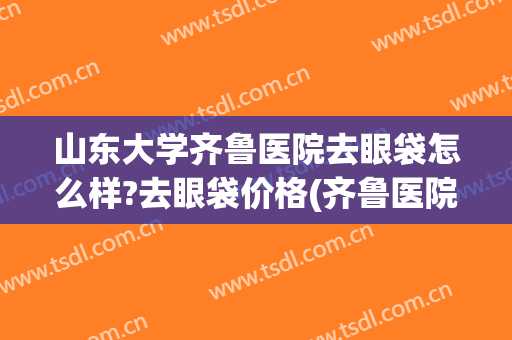 山东大学齐鲁医院去眼袋怎么样?去眼袋价格(齐鲁医院眼科去眼袋吗)