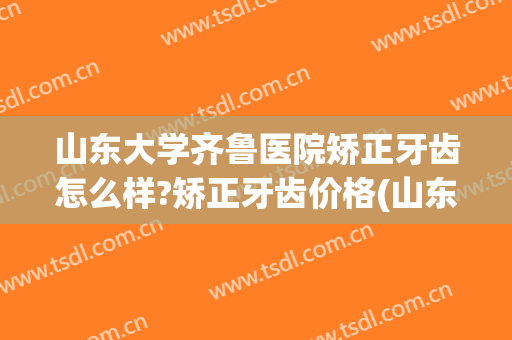 山东大学齐鲁医院矫正牙齿怎么样?矫正牙齿价格(山东省口腔医院牙齿矫正)