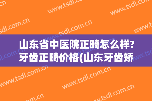 山东省中医院正畸怎么样?牙齿正畸价格(山东牙齿矫正多少钱)