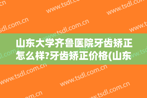 山东大学齐鲁医院牙齿矫正怎么样?牙齿矫正价格(山东大学口腔医院矫正牙齿多少钱)