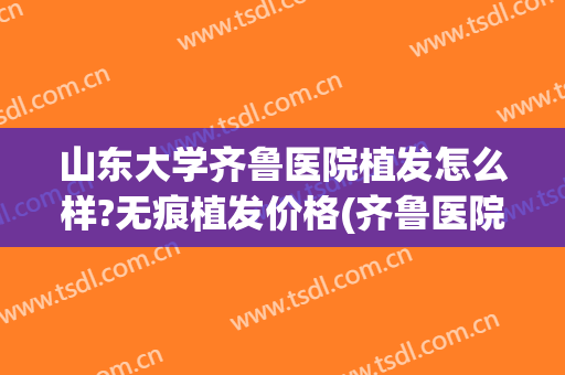 山东大学齐鲁医院植发怎么样?无痕植发价格(齐鲁医院 植发)