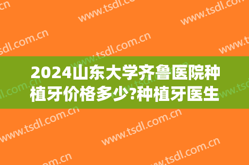 2024山东大学齐鲁医院种植牙价格多少?种植牙医生推荐(山东大学口腔医院种植牙)