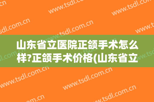 山东省立医院正颌手术怎么样?正颌手术价格(山东省立医院牙齿矫正多少钱) 山东省立医院正颌手术怎么样?正颌手术价格(山东省立医院牙齿矫正多少钱)