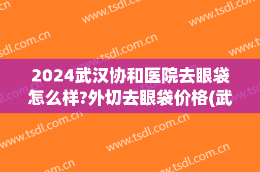 2024武汉协和医院去眼袋怎么样?外切去眼袋价格(武汉协和医院做眼袋手术多少钱)