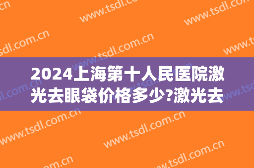 2024上海第十人民医院激光去眼袋价格多少?激光去眼袋医生推荐(上海第九人民医院去眼袋价格)
