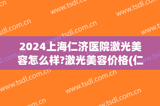2024上海仁济医院激光美容怎么样?激光美容价格(仁济医院眼睛激光收费) 2024上海仁济医院激光美容怎么样?激光美容价格(仁济医院眼睛激光收费)