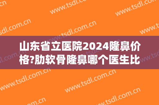 山东省立医院2024隆鼻价格?肋软骨隆鼻哪个医生比较好(三甲医院隆鼻费用)
