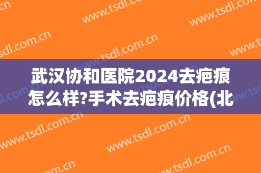 武汉协和医院2024去疤痕怎么样?手术去疤痕价格(北京协和医院祛疤费用)