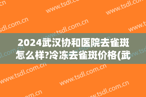 2024武汉协和医院去雀斑怎么样?冷冻去雀斑价格(武汉协和医院激光祛斑价格是多少) 2024武汉协和医院去雀斑怎么样?冷冻去雀斑价格(武汉协和医院激光祛斑价格是多少)