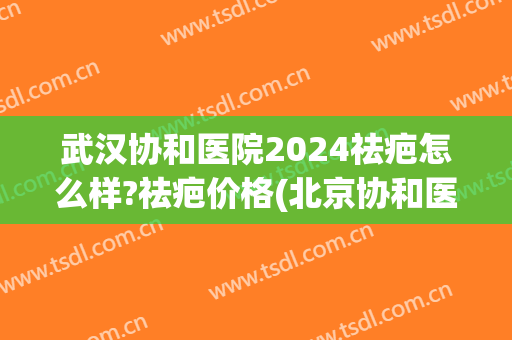 武汉协和医院2024祛疤怎么样?祛疤价格(北京协和医院去疤手术多少钱) 武汉协和医院2024祛疤怎么样?祛疤价格(北京协和医院去疤手术多少钱)