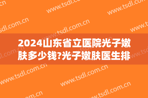 2024山东省立医院光子嫩肤多少钱?光子嫩肤医生排名(省立医院光子嫩肤价格)